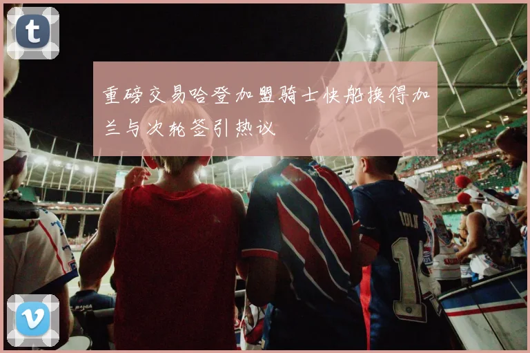 重磅交易哈登加盟骑士快船换得加兰与次轮签引热议