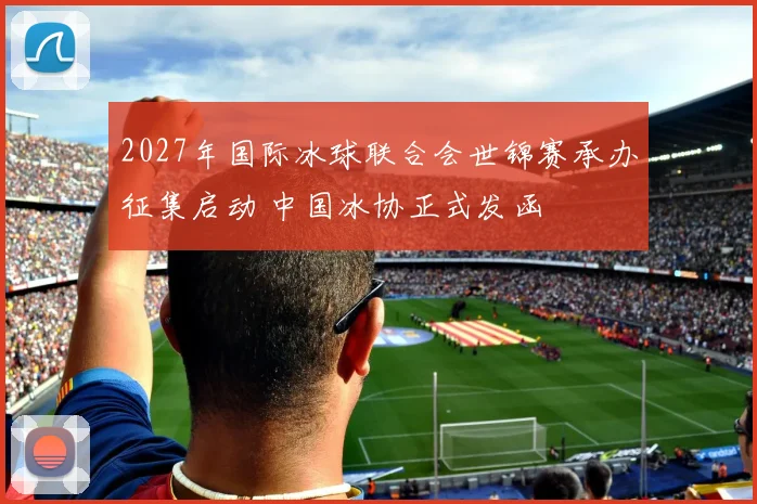 2027年国际冰球联合会世锦赛承办征集启动 中国冰协正式发函