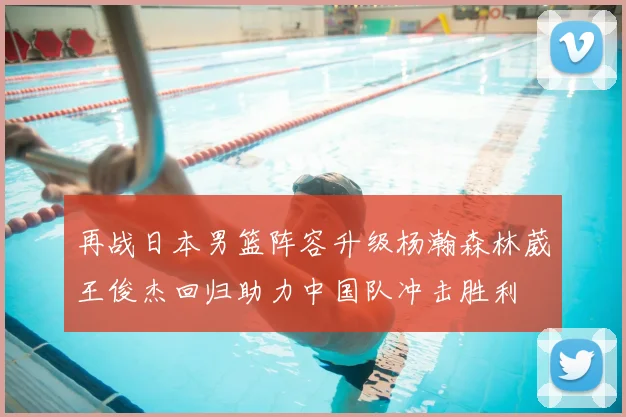 再战日本男篮阵容升级杨瀚森林葳王俊杰回归助力中国队冲击胜利
