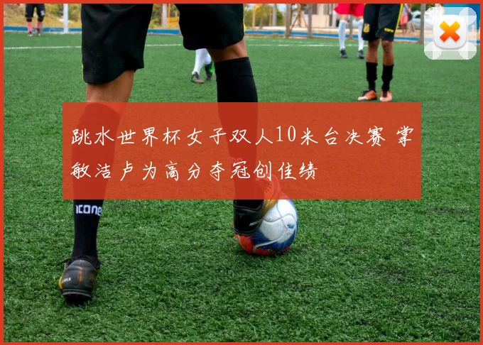 跳水世界杯女子双人10米台决赛 掌敏洁卢为高分夺冠创佳绩