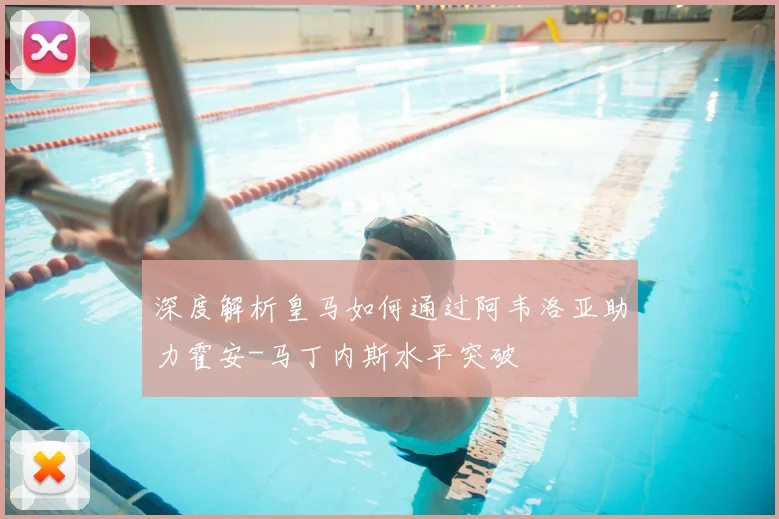 深度解析皇马如何通过阿韦洛亚助力霍安-马丁内斯水平突破