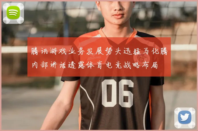 腾讯游戏业务发展势头迅猛马化腾内部讲话透露体育电竞战略布局