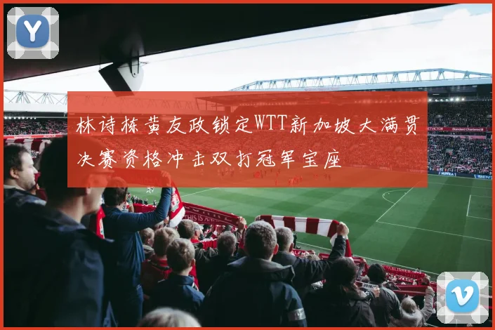 林诗栋黄友政锁定WTT新加坡大满贯决赛资格冲击双打冠军宝座