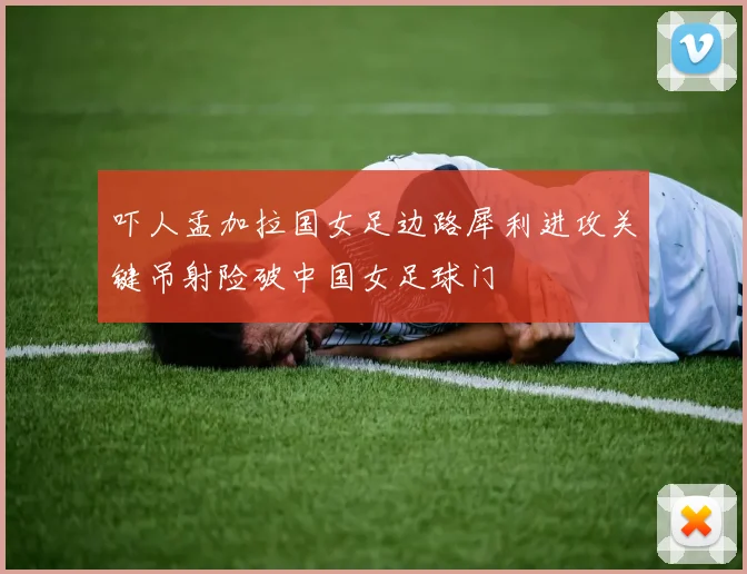 吓人孟加拉国女足边路犀利进攻关键吊射险破中国女足球门