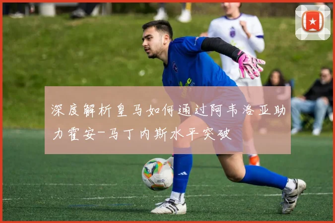 深度解析皇马如何通过阿韦洛亚助力霍安-马丁内斯水平突破