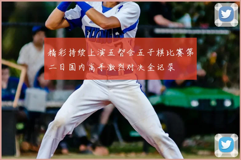 精彩持续上演五智会五子棋比赛第二日国内高手激烈对决全记录