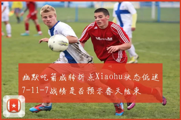 幽默吃箭成转折点Xiaohu状态低迷7-11-7战绩是否预示春天结束